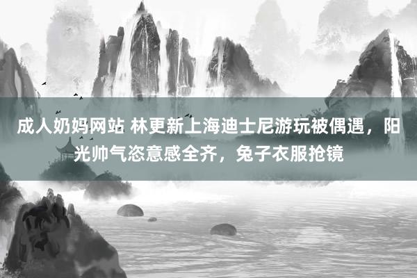 成人奶妈网站 林更新上海迪士尼游玩被偶遇，阳光帅气恣意感全齐，兔子衣服抢镜