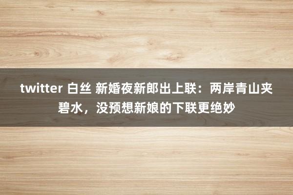 twitter 白丝 新婚夜新郎出上联：两岸青山夹碧水，没预想新娘的下联更绝妙