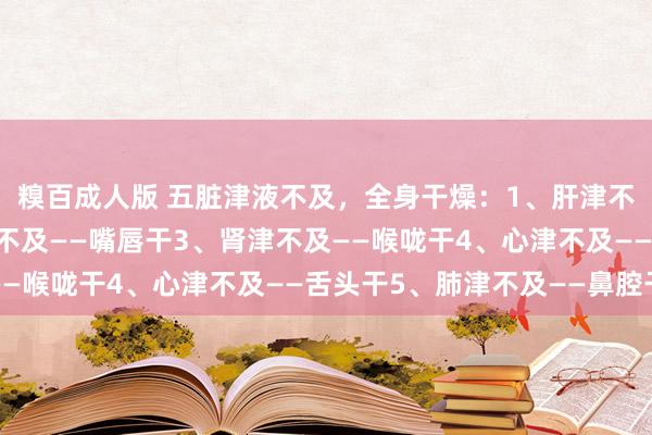 糗百成人版 五脏津液不及，全身干燥：1、肝津不及——眼睛干2、脾津不及——嘴唇干3、肾津不及——喉咙干4、心津不及——舌头干5、肺津不及——鼻腔干