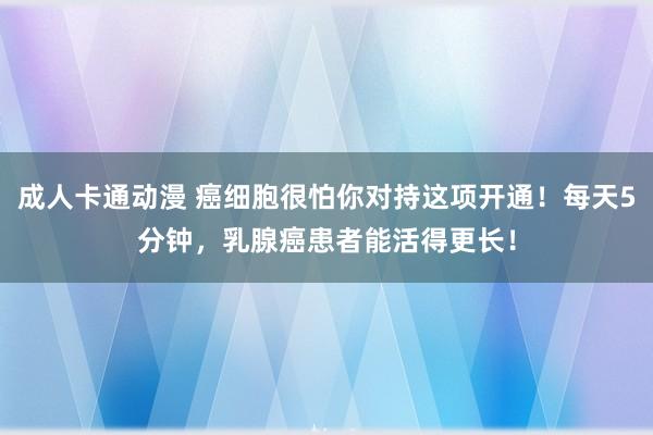 成人卡通动漫 癌细胞很怕你对持这项开通！每天5分钟，乳腺癌患者能活得更长！