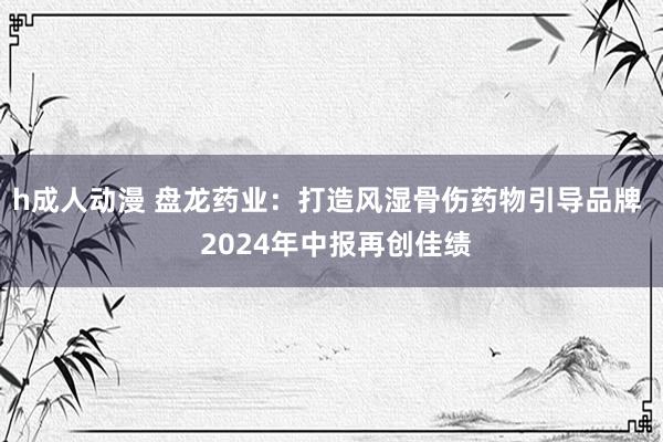 h成人动漫 盘龙药业：打造风湿骨伤药物引导品牌  2024年中报再创佳绩