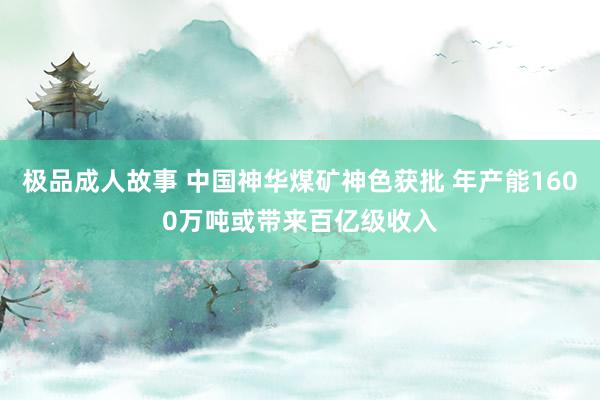 极品成人故事 中国神华煤矿神色获批 年产能1600万吨或带来百亿级收入