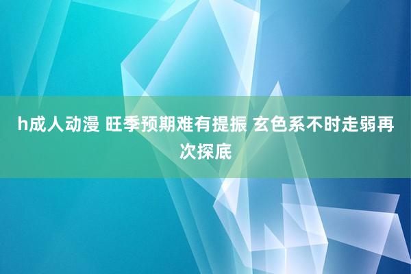 h成人动漫 旺季预期难有提振 玄色系不时走弱再次探底