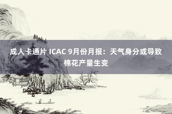 成人卡通片 ICAC 9月份月报：天气身分或导致棉花产量生变