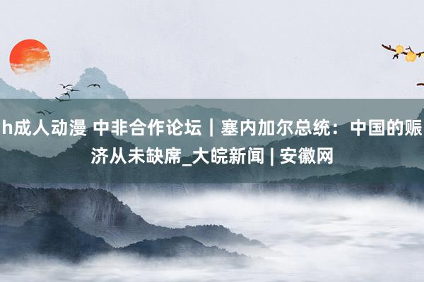 h成人动漫 中非合作论坛｜塞内加尔总统：中国的赈济从未缺席_大皖新闻 | 安徽网