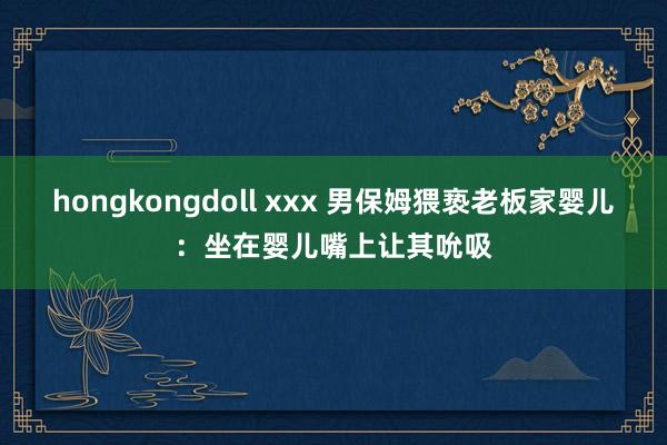 hongkongdoll xxx 男保姆猥亵老板家婴儿：坐在婴儿嘴上让其吮吸