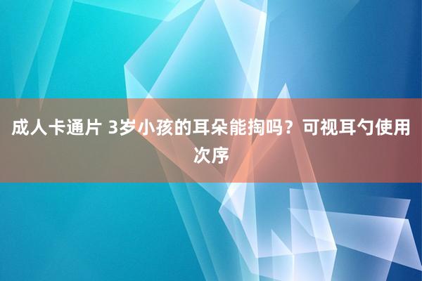 成人卡通片 3岁小孩的耳朵能掏吗？可视耳勺使用次序