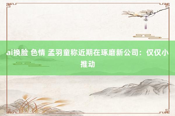 ai换脸 色情 孟羽童称近期在琢磨新公司：仅仅小推动