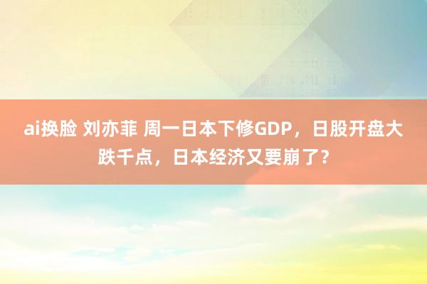 ai换脸 刘亦菲 周一日本下修GDP，日股开盘大跌千点，日本经济又要崩了？