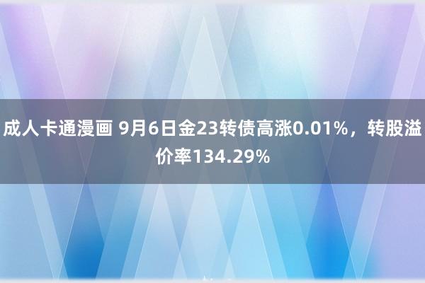 成人卡通漫画 9月6日金23转债高涨0.01%，转股溢价率134.29%