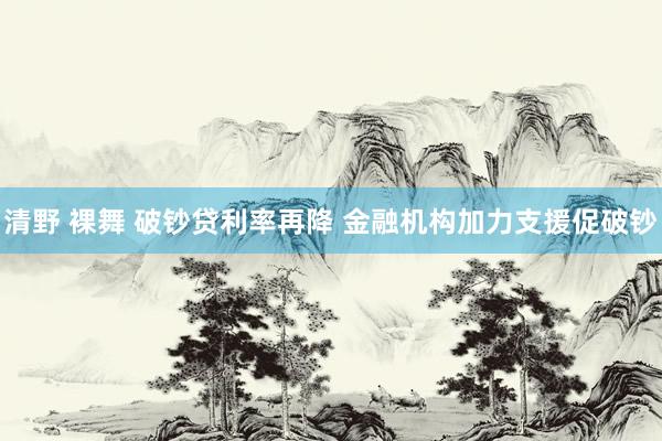 清野 裸舞 破钞贷利率再降 金融机构加力支援促破钞