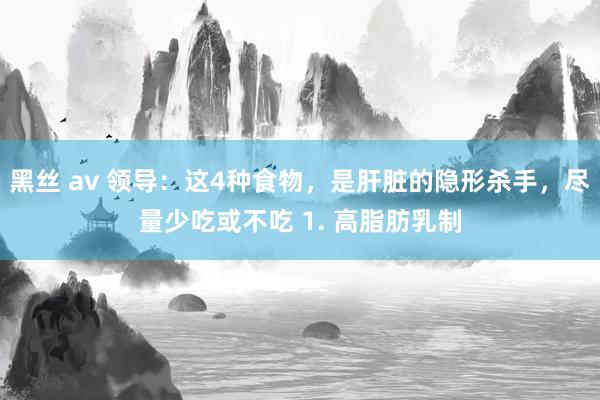 黑丝 av 领导：这4种食物，是肝脏的隐形杀手，尽量少吃或不吃 1. 高脂肪乳制