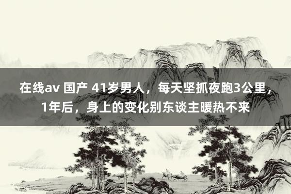 在线av 国产 41岁男人，每天坚抓夜跑3公里，1年后，身上的变化别东谈主暖热不来