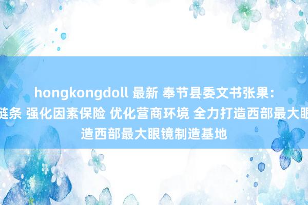 hongkongdoll 最新 奉节县委文书张果：作念强产业链条 强化因素保险 优化营商环境 全力打造西部最大眼镜制造基地