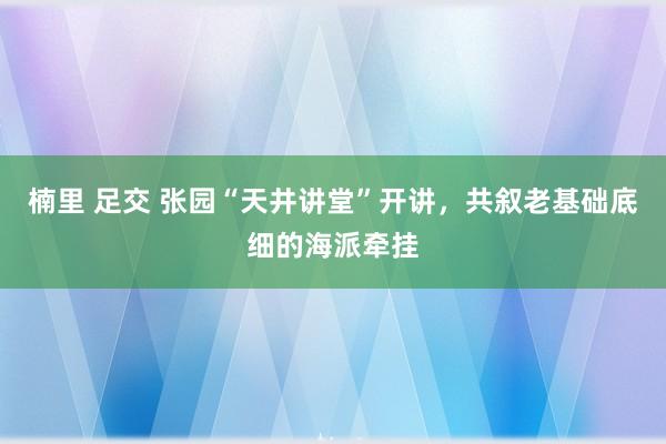 楠里 足交 张园“天井讲堂”开讲，共叙老基础底细的海派牵挂