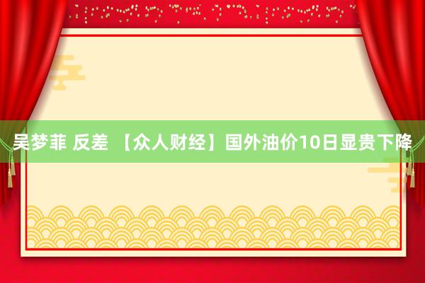 吴梦菲 反差 【众人财经】国外油价10日显贵下降