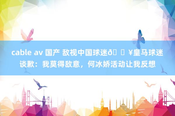 cable av 国产 敌视中国球迷💥皇马球迷谈歉：我莫得敌意，何冰娇活动让我反想