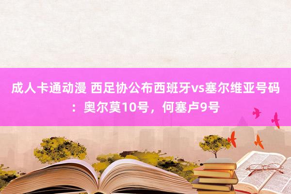 成人卡通动漫 西足协公布西班牙vs塞尔维亚号码：奥尔莫10号，何塞卢9号