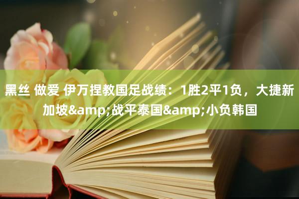 黑丝 做爱 伊万捏教国足战绩：1胜2平1负，大捷新加坡&战平泰国&小负韩国