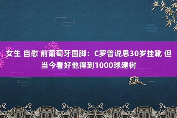 女生 自慰 前葡萄牙国脚：C罗曾说思30岁挂靴 但当今看好他得到1000球建树