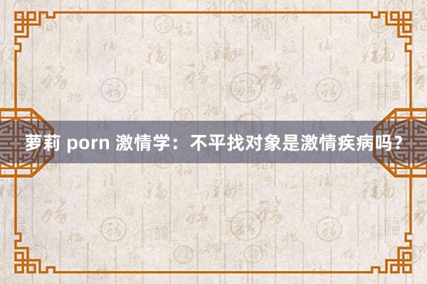 萝莉 porn 激情学：不平找对象是激情疾病吗？