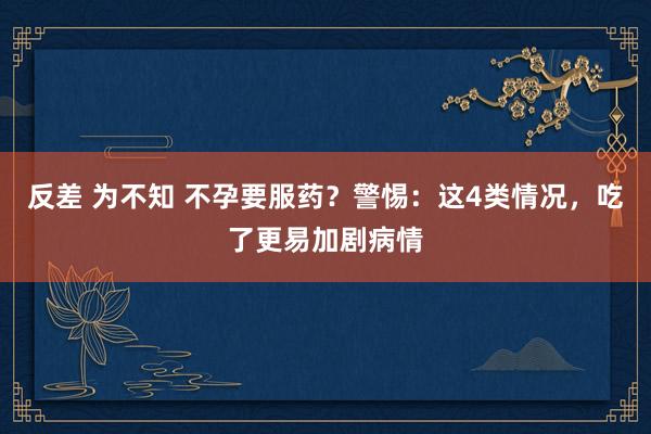 反差 为不知 不孕要服药？警惕：这4类情况，吃了更易加剧病情