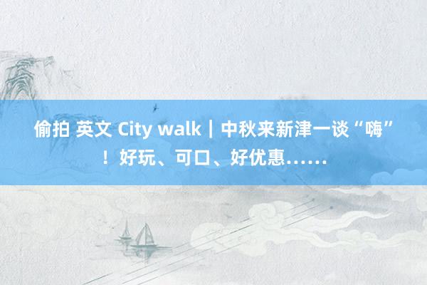 偷拍 英文 City walk｜中秋来新津一谈“嗨”！好玩、可口、好优惠……