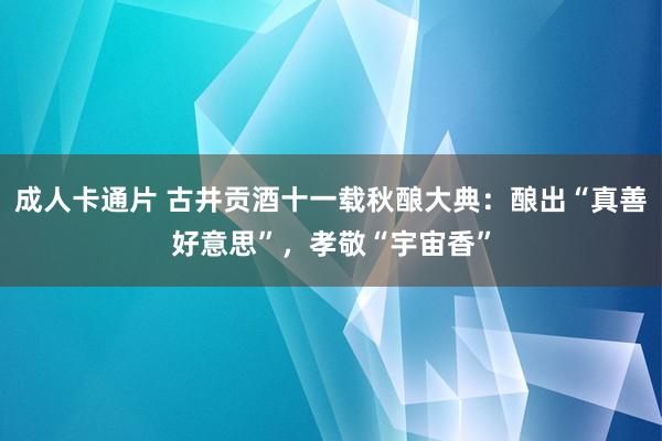 成人卡通片 古井贡酒十一载秋酿大典：酿出“真善好意思”，孝敬“宇宙香”