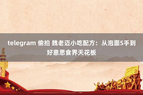 telegram 偷拍 魏老迈小吃配方：从泡面S手到好意思食界天花板