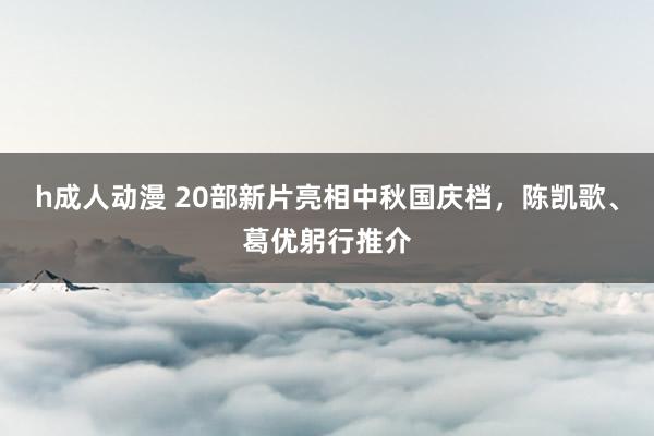 h成人动漫 20部新片亮相中秋国庆档，陈凯歌、葛优躬行推介