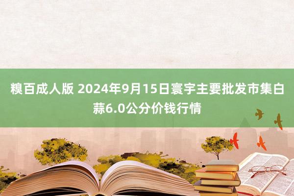 糗百成人版 2024年9月15日寰宇主要批发市集白蒜6.0公分价钱行情