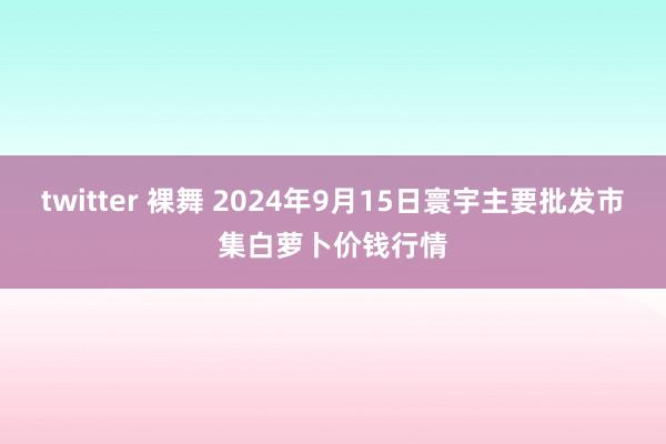 twitter 裸舞 2024年9月15日寰宇主要批发市集白萝卜价钱行情