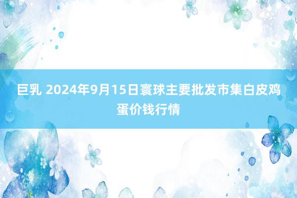 巨乳 2024年9月15日寰球主要批发市集白皮鸡蛋价钱行情