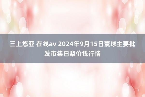 三上悠亚 在线av 2024年9月15日寰球主要批发市集白梨价钱行情