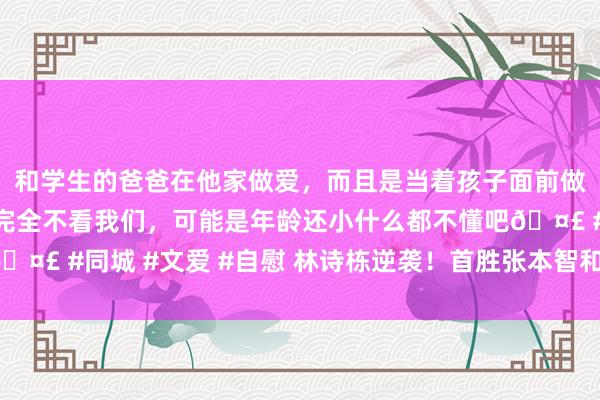 和学生的爸爸在他家做爱，而且是当着孩子面前做爱，太刺激了，孩子完全不看我们，可能是年龄还小什么都不懂吧🤣 #同城 #文爱 #自慰 林诗栋逆袭！首胜张本智和，冲破心魔庆祝！