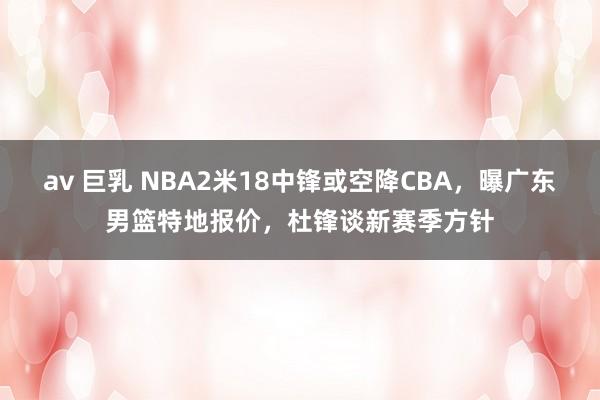 av 巨乳 NBA2米18中锋或空降CBA，曝广东男篮特地报价，杜锋谈新赛季方针