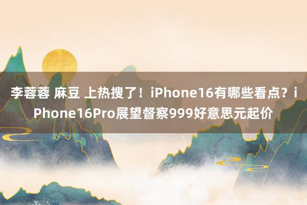 李蓉蓉 麻豆 上热搜了！iPhone16有哪些看点？iPhone16Pro展望督察999好意思元起价