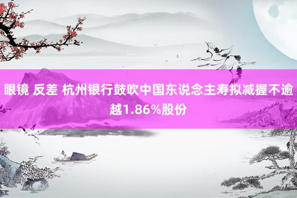 眼镜 反差 杭州银行鼓吹中国东说念主寿拟减握不逾越1.86%股份