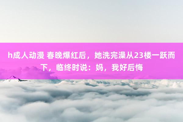 h成人动漫 春晚爆红后，她洗完澡从23楼一跃而下，临终时说：妈，我好后悔