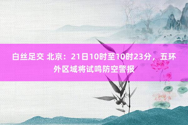 白丝足交 北京：21日10时至10时23分，五环外区域将试鸣防空警报