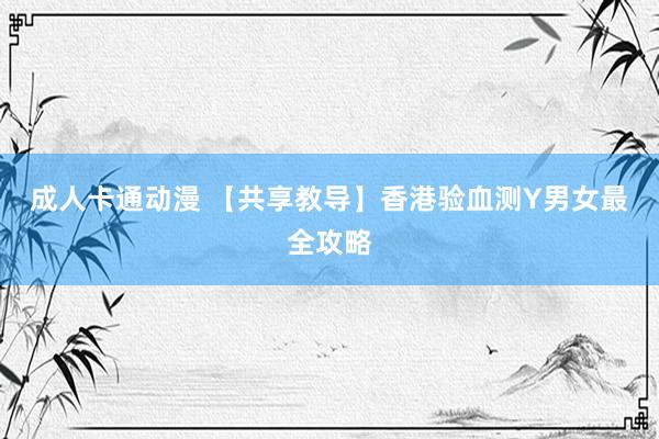 成人卡通动漫 【共享教导】香港验血测Y男女最全攻略