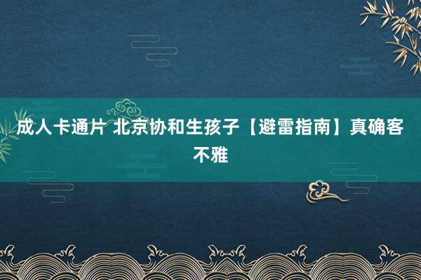 成人卡通片 北京协和生孩子【避雷指南】真确客不雅