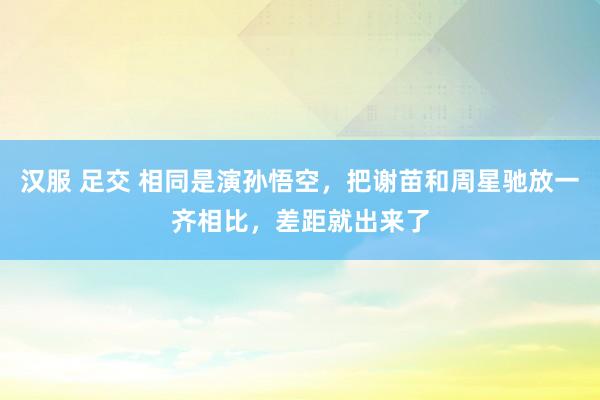 汉服 足交 相同是演孙悟空，把谢苗和周星驰放一齐相比，差距就出来了