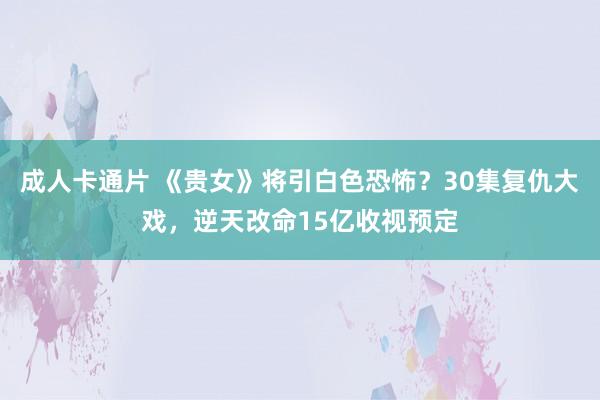 成人卡通片 《贵女》将引白色恐怖？30集复仇大戏，逆天改命15亿收视预定