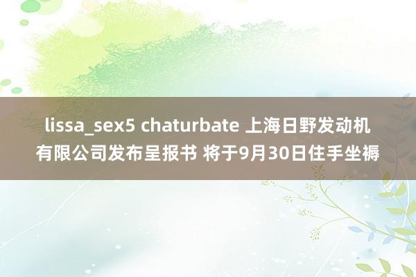 lissa_sex5 chaturbate 上海日野发动机有限公司发布呈报书 将于9月30日住手坐褥