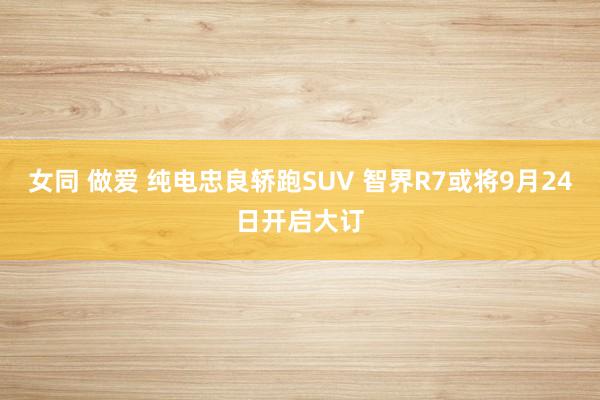 女同 做爱 纯电忠良轿跑SUV 智界R7或将9月24日开启大订