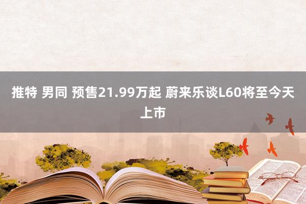 推特 男同 预售21.99万起 蔚来乐谈L60将至今天上市