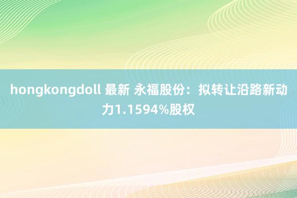 hongkongdoll 最新 永福股份：拟转让沿路新动力1.1594%股权