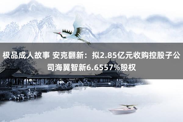 极品成人故事 安克翻新：拟2.85亿元收购控股子公司海翼智新6.6557%股权