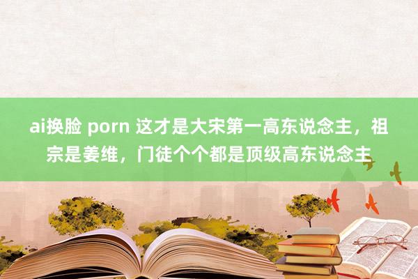 ai换脸 porn 这才是大宋第一高东说念主，祖宗是姜维，门徒个个都是顶级高东说念主